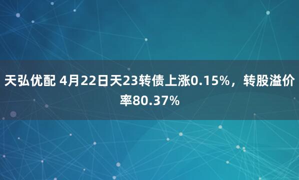 天弘优配 4月22日天23转债上涨0.15%，转股溢价率80.37%