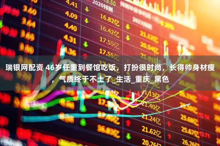 瑞银网配资 46岁任重到餐馆吃饭，打扮很时尚，长得帅身材瘦，气质终于不土了_生活_重庆_黑色