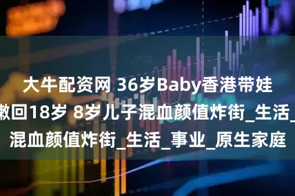 大牛配资网 36岁Baby香港带娃被偶遇 染金发嫩回18岁 8岁儿子混血颜值炸街_生活_事业_原生家庭
