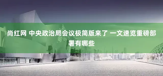 尚红网 中央政治局会议极简版来了 一文速览重磅部署有哪些