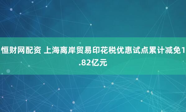 恒财网配资 上海离岸贸易印花税优惠试点累计减免1.82亿元