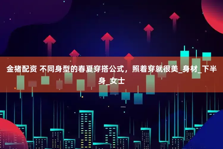 金猪配资 不同身型的春夏穿搭公式，照着穿就很美_身材_下半身_女士