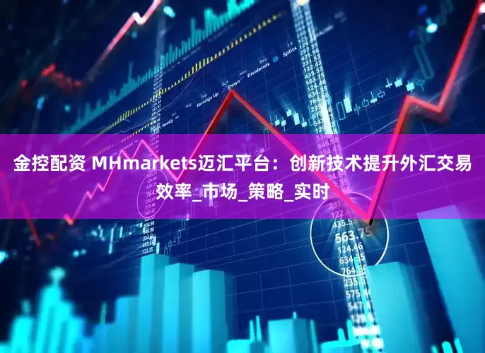 金控配资 MHmarkets迈汇平台：创新技术提升外汇交易效率_市场_策略_实时