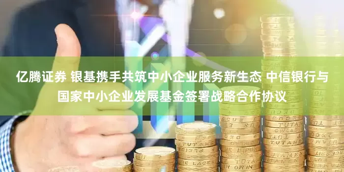 亿腾证券 银基携手共筑中小企业服务新生态 中信银行与国家中小企业发展基金签署战略合作协议