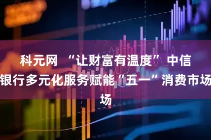 科元网  “让财富有温度” 中信银行多元化服务赋能“五一”消费市场