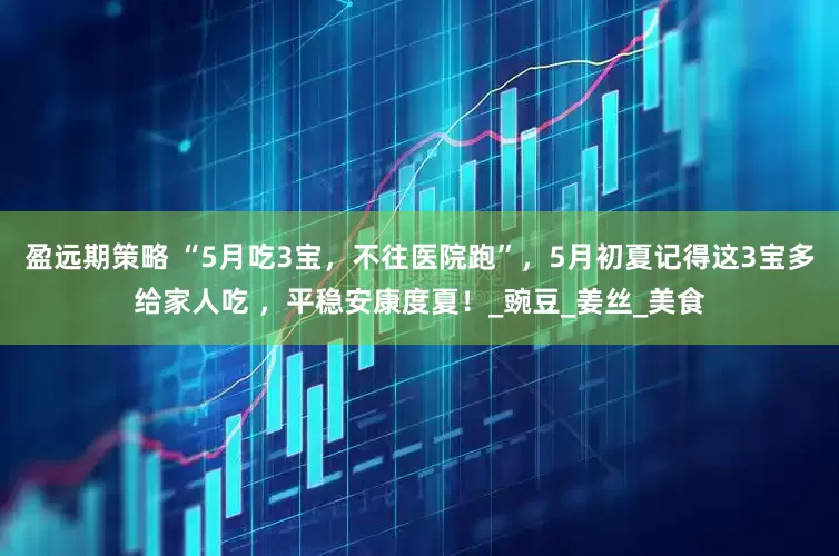 盈远期策略 “5月吃3宝，不往医院跑”，5月初夏记得这3宝多给家人吃 ，平稳安康度夏！_豌豆_姜丝_美食