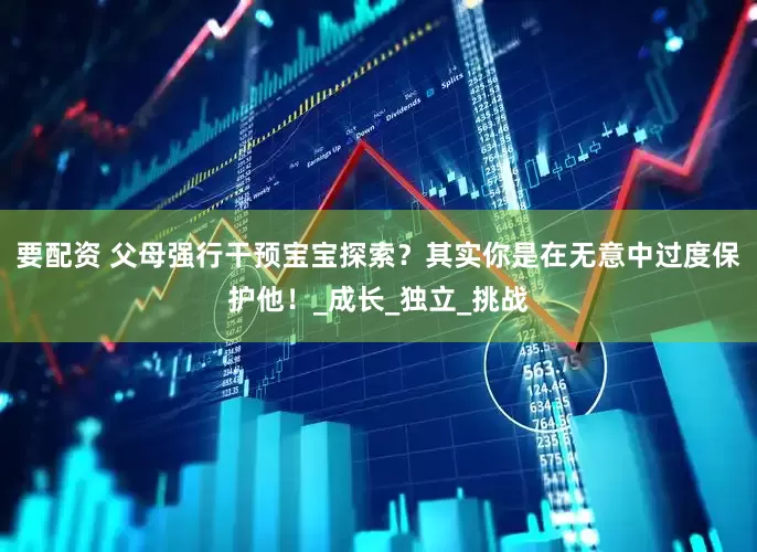 要配资 父母强行干预宝宝探索？其实你是在无意中过度保护他！_成长_独立_挑战