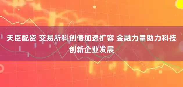 天臣配资 交易所科创债加速扩容 金融力量助力科技创新企业发展