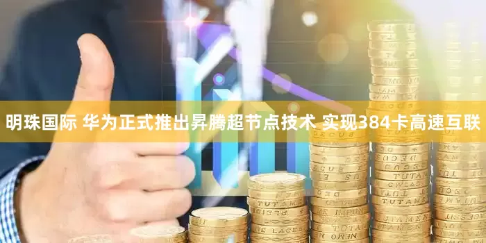 明珠国际 华为正式推出昇腾超节点技术 实现384卡高速互联