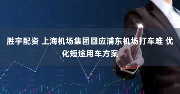 胜宇配资 上海机场集团回应浦东机场打车难 优化短途用车方案