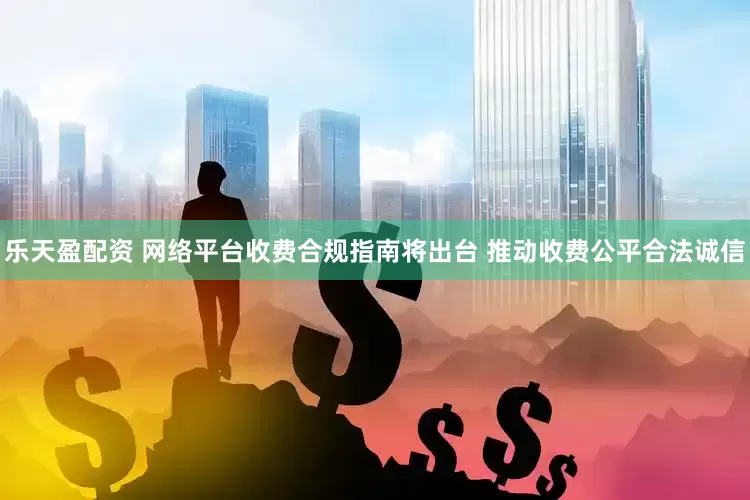 乐天盈配资 网络平台收费合规指南将出台 推动收费公平合法诚信