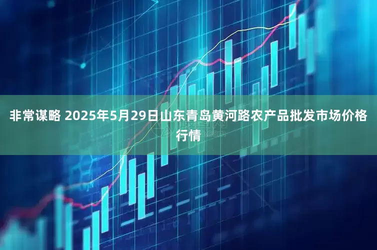 非常谋略 2025年5月29日山东青岛黄河路农产品批发市场价格行情