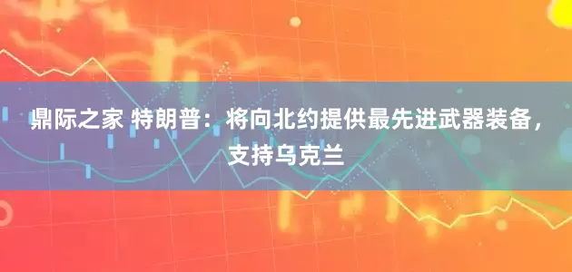 鼎际之家 特朗普：将向北约提供最先进武器装备，支持乌克兰