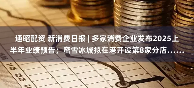 通昭配资 新消费日报 | 多家消费企业发布2025上半年业绩预告；蜜雪冰城拟在港开设第8家分店……