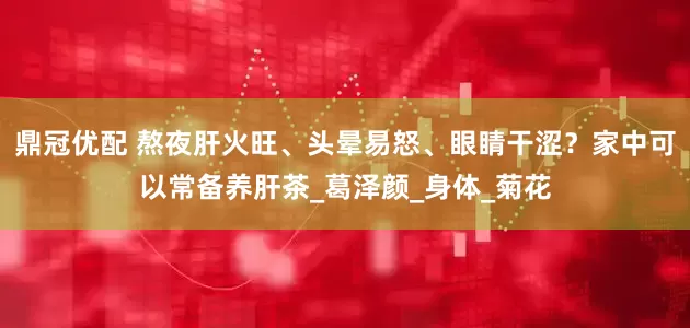 鼎冠优配 熬夜肝火旺、头晕易怒、眼睛干涩？家中可以常备养肝茶_葛泽颜_身体_菊花