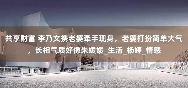 共享财富 李乃文携老婆牵手现身，老婆打扮简单大气，长相气质好像朱媛媛_生活_杨婷_情感