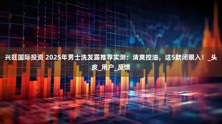 兴旺国际投资 2025年男士洗发露推荐实测：清爽控油，这5款闭眼入！_头皮_用户_反馈