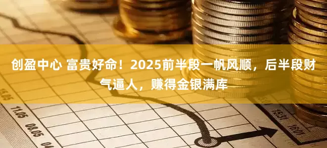 创盈中心 富贵好命！2025前半段一帆风顺，后半段财气逼人，赚得金银满库