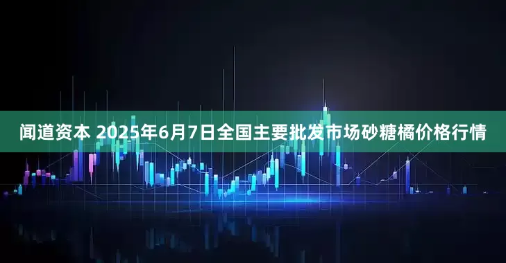 闻道资本 2025年6月7日全国主要批发市场砂糖橘价格行情