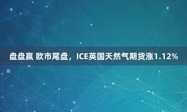 盘盘赢 欧市尾盘，ICE英国天然气期货涨1.12%