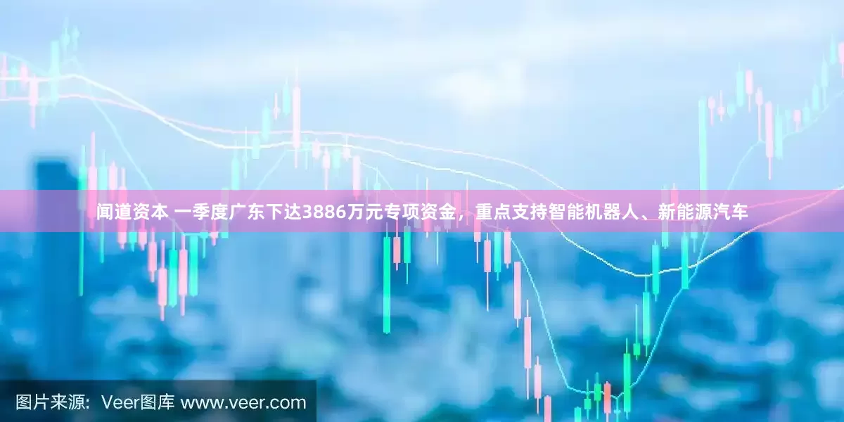 闻道资本 一季度广东下达3886万元专项资金，重点支持智能机器人、新能源汽车