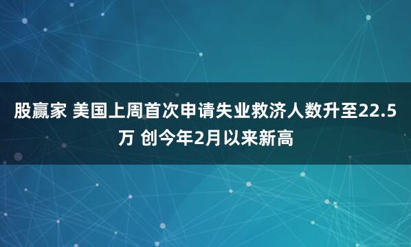 股赢家 美国上周首次申请失业救济人数升至22.5万 创今年2月以来新高