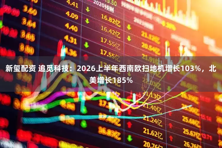 新玺配资 追觅科技：2026上半年西南欧扫地机增长103%，北美增长185%